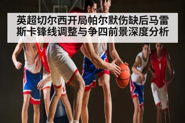 英超切尔西开局帕尔默伤缺后马雷斯卡锋线调整与争四前景深度分析