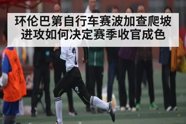 环伦巴第自行车赛波加查爬坡进攻如何决定赛季收官成色