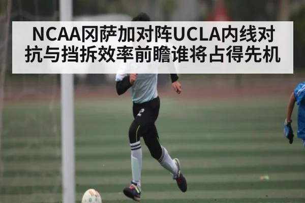 NCAA冈萨加对阵UCLA内线对抗与挡拆效率前瞻谁将占得先机
